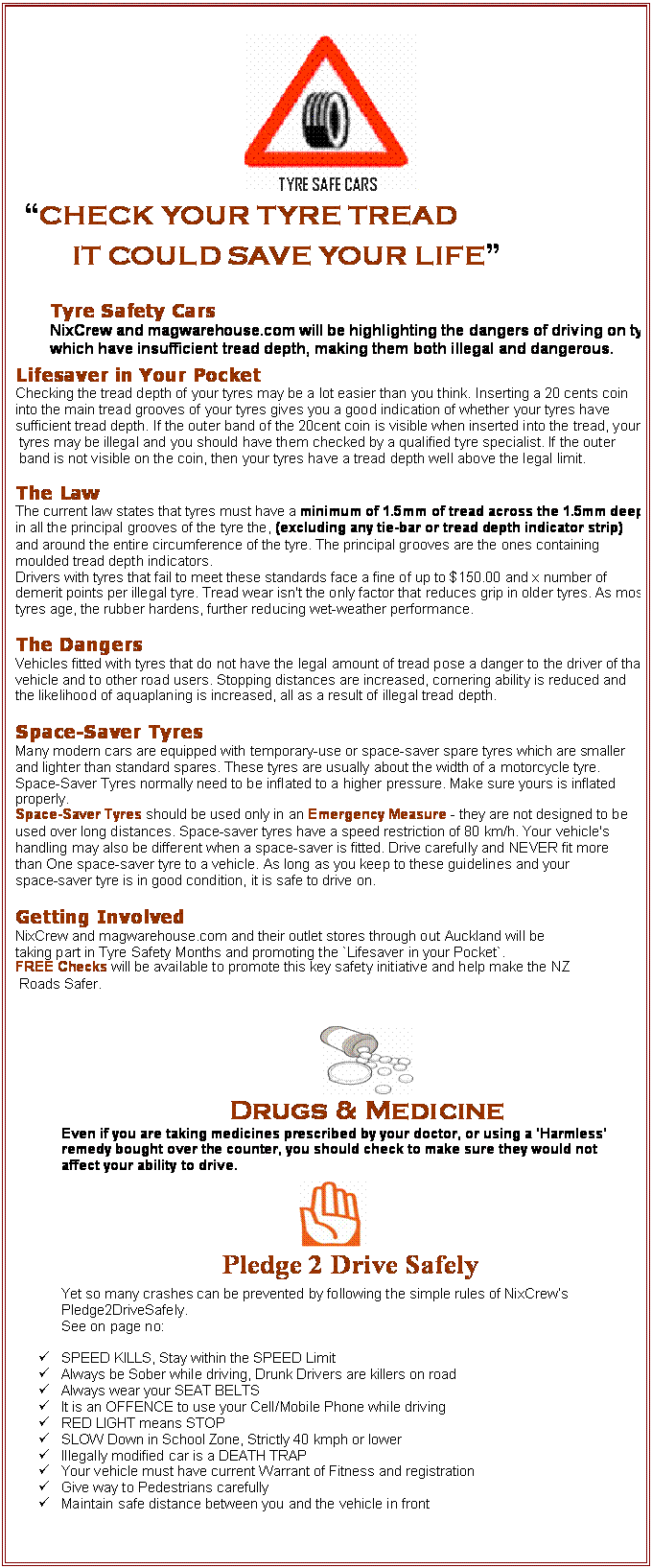 Text Box:  
          �CHECK YOUR TYRE TREAD
                  IT COULD SAVE YOUR LIFE�

Tyre Safety Cars
NixCrew and magwarehouse.com will be highlighting the dangers of driving on tyres  which have insufficient tread depth, making them both illegal and dangerous.
Lifesaver in Your Pocket
Checking the tread depth of your tyres may be a lot easier than you think. Inserting a 20 cents coin 
into the main tread grooves of your tyres gives you a good indication of whether your tyres have 
sufficient tread depth. If the outer band of the 20cent coin is visible when inserted into the tread, your
 tyres may be illegal and you should have them checked by a qualified tyre specialist. If the outer
 band is not visible on the coin, then your tyres have a tread depth well above the legal limit.

The Law
The current law states that tyres must have a minimum of 1.5mm of tread across the 1.5mm deep 
in all the principal grooves of the tyre the, (excluding any tie-bar or tread depth indicator strip) 
and around the entire circumference of the tyre. The principal grooves are the ones containing 
moulded tread depth indicators.
Drivers with tyres that fail to meet these standards face a fine of up to $150.00 and x number of 
demerit points per illegal tyre. Tread wear isn't the only factor that reduces grip in older tyres. As most 
tyres age, the rubber hardens, further reducing wet-weather performance.

The Dangers
Vehicles fitted with tyres that do not have the legal amount of tread pose a danger to the driver of that 
vehicle and to other road users. Stopping distances are increased, cornering ability is reduced and 
the likelihood of aquaplaning is increased, all as a result of illegal tread depth. 

Space-Saver Tyres
Many modern cars are equipped with temporary-use or space-saver spare tyres which are smaller 
and lighter than standard spares. These tyres are usually about the width of a motorcycle tyre. 
Space-Saver Tyres normally need to be inflated to a higher pressure. Make sure yours is inflated 
properly.
Space-Saver Tyres should be used only in an Emergency Measure - they are not designed to be 
used over long distances. Space-saver tyres have a speed restriction of 80 km/h. Your vehicle's 
handling may also be different when a space-saver is fitted. Drive carefully and NEVER fit more 
than One space-saver tyre to a vehicle. As long as you keep to these guidelines and your 
space-saver tyre is in good condition, it is safe to drive on.

Getting Involved 
NixCrew and magwarehouse.com and their outlet stores through out Auckland will be 
taking part in Tyre Safety Months and promoting the `Lifesaver in your Pocket`. 
FREE Checks will be available to promote this key safety initiative and help make the NZ
 Roads Safer. 


 
Drugs & Medicine
Even if you are taking medicines prescribed by your doctor, or using a 'Harmless' remedy bought over the counter, you should check to make sure they would not affect your ability to drive.
 
            Pledge 2 Drive Safely
Yet so many crashes can be prevented by following the simple rules of NixCrew�s Pledge2DriveSafely.
            See on page no:

�	SPEED KILLS, Stay within the SPEED Limit
�	Always be Sober while driving, Drunk Drivers are killers on road
�	Always wear your SEAT BELTS
�	It is an OFFENCE to use your Cell/Mobile Phone while driving
�	RED LIGHT means STOP
�	SLOW Down in School Zone, Strictly 40 kmph or lower
�	Illegally modified car is a DEATH TRAP
�	Your vehicle must have current Warrant of Fitness and registration
�	Give way to Pedestrians carefully 
�	Maintain safe distance between you and the vehicle in front



