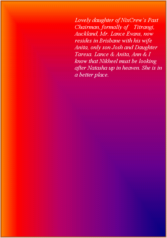 Text Box: Lovely daughter of NixCrew�s Past Chairman, formally of    Titrangi, Auckland, Mr. Lance Evans, now resides in Brisbane with his wife Anita, only son Josh and Daughter Taresa. Lance & Anita, Ann & I know that Nikheel must be looking after Natasha up in heaven. She is in a better place.


