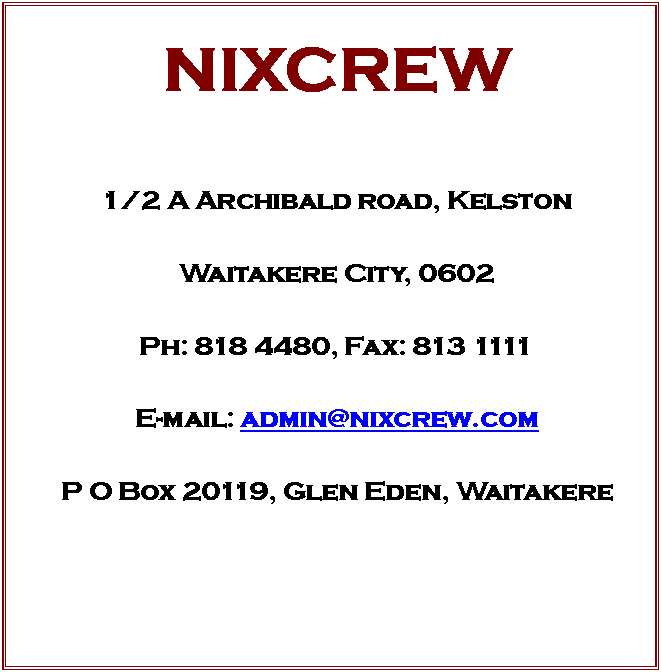 Text Box: NIXCREW


1/2 A Archibald road, Kelston

Waitakere City, 0602

Ph: 818 4480, Fax: 813 1111

E-mail: admin@nixcrew.com

P O Box 20119, Glen Eden, Waitakere




